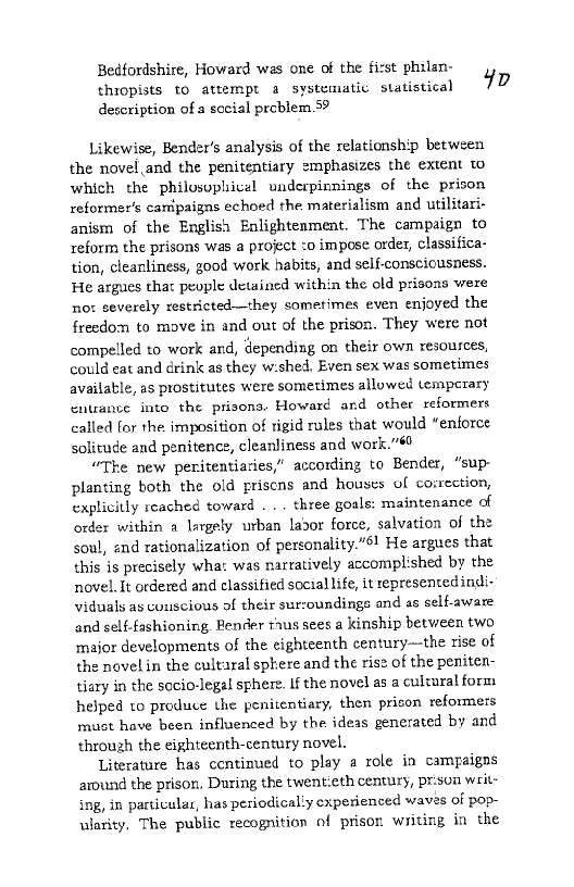 Bedfordshire, Howard was one of the first philsn-
thiopists to attempt a systematic statistical 7
deccription of a social problem 5?

Likewise, Bender's analysis of the relationship between
the novel and the penitentiary emphasizes the extent to
which the philosupivel underpinnings of the prison
reformer's canipaigns echoed the materialism and utilitari-
anism of the English Enlightenment. The campaign to
reform the prisons was a project to impose order, classifica-
tion, cleanliness, good work habits, and self-conscicusness.
He argues that people detained within the old prisons were
no: severely restricted—they sometimes even enjoyed the
freedom to move in and out of the prison. They were not
compelled to work and, depending on their own resources,
could eat and drink as they w:shed. Even sex was sometimes
available, as prostitutes were sometimes allowed temperary
entrance into the prisons: Howard and other reformers
called for the imposition of rigid rules that would “enforce
solitude and penitence, cleanliness and work.”60

“The new peritentiaries,” according to Bender, “sup-
planting both the old priscns and houses of co:rection,
explicitly reached toward . . . three goals: maintenance of
order within a largely urban lador force, salvation of the
soul, and rationalization of personality."6! He argues that
this is precisely wha: was narratively accomplished by the
novel. It ordered and classified social life, it representedindi-
viduals ay conscious of their surcoundings and as self-aware
and self-fashioning. Render tius sees a kinship between two
major developments of the eighteenth century~-the rise of
the novel in the cultaral sphere and the rise of the peniten-
tiary in the socio-legal sphere. If the novel as a culrural form
helped to produce the penitentiary, then prison reformers
must have been influenced by the ideas generated by and
through the eighteenth-century novel.

Literature has continued to play a role in campaigns
around the prison. During the twentieth century, prison writ-
ing, in particular, has periodically experienced waves of pop-
ularity. The public recognition of prison writing in the

 
